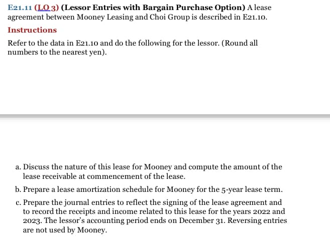 E21.11 (LO 3) (Lessor Entries with Bargain Purchase Option) A lease
agreement between Mooney Leasing and Choi Group is described in E21.10.
Instructions
Refer to the data in E21.10 and do the following for the lessor. (Round all
numbers to the nearest yen).
a. Discuss the nature of this lease for Mooney and compute the amount of the
lease receivable at commencement of the lease.
b. Prepare a lease amortization schedule for Mooney for the 5-year lease term.
c. Prepare the journal entries to reflect the signing of the lease agreement and
to record the receipts and income related to this lease for the years 2022 and
2023. The lessor's accounting period ends on December 31. Reversing entries
are not used by Mooney.
