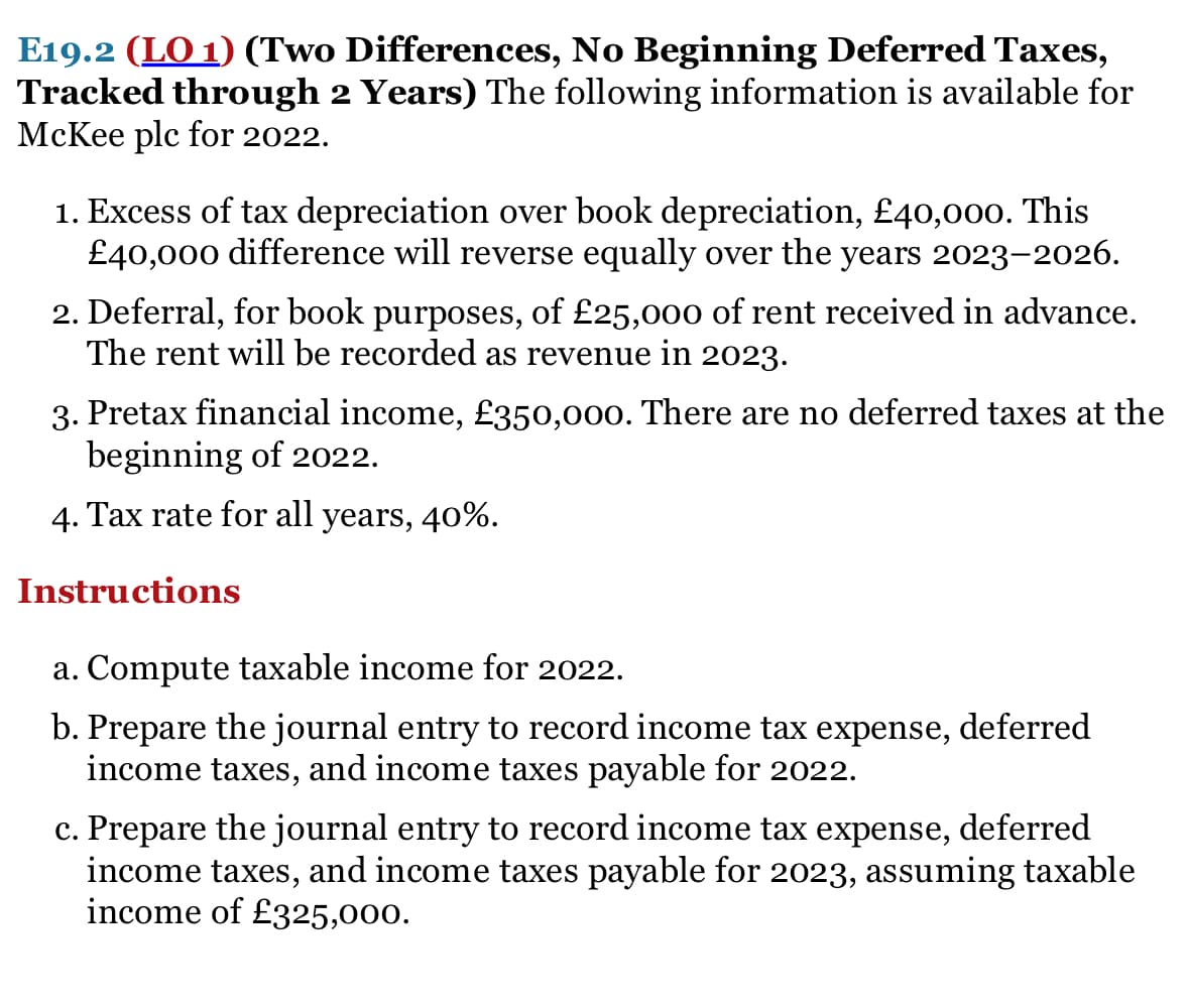 E19.2 (LO 1) (Two Differences, No Beginning Deferred Taxes,
Tracked through 2 Years) The following information is available for
McKee plc for 2022.
1. Excess of tax depreciation over book depreciation, £40,00o. This
£40,000 difference will reverse equally over the years 2023-2026.
2. Deferral, for book purposes, of £25,000 of rent received in advance.
The rent will be recorded as revenue in 2023.
3. Pretax financial income, £350,000. There are no deferred taxes at the
beginning of 2022.
4. Tax rate for all years, 40%.
Instructions
a. Compute taxable income for 2022.
b. Prepare the journal entry to record income tax expense, deferred
income taxes, and income taxes payable for 2022.
c. Prepare the journal entry to record income tax expense, deferred
income taxes, and income taxes payable for 2023, assuming taxable
income of £325,000.
