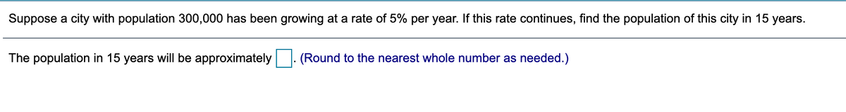 Suppose a city with population 300,000 has been growing at a rate of 5% per year. If this rate continues, find the population of this city in 15 years.
The population in 15 years will be approximately
(Round to the nearest whole number as needed.)
