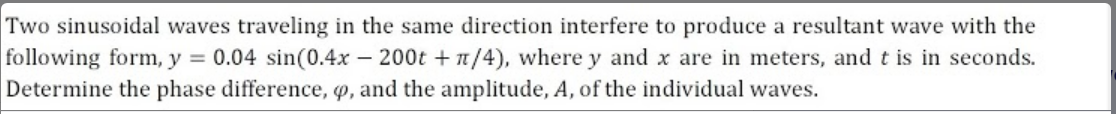 Two sinusoidal waves traveling in the same direction interfere to produce a resultant wave with the
following form, y = 0.04 sin(0.4x – 200t + n/4), where y and x are in meters, and t is in seconds.
Determine the phase difference, o, and the amplitude, A, of the individual waves.
