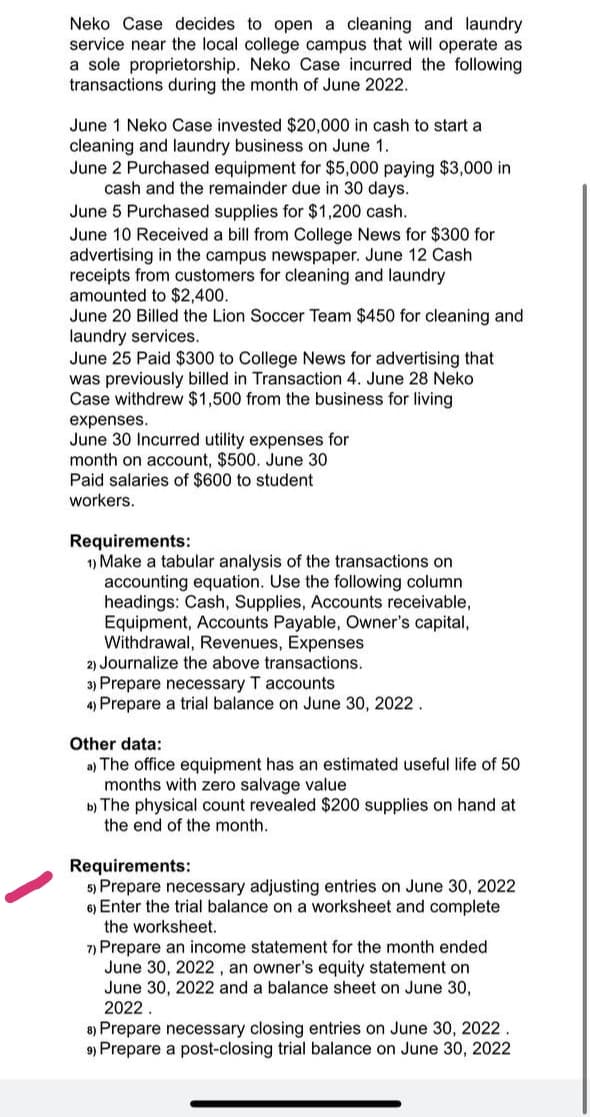 Neko Case decides to open a cleaning and laundry
service near the local college campus that will operate as
a sole proprietorship. Neko Case incurred the following
transactions during the month of June 2022.
June 1 Neko Case invested $20,000 in cash to start a
cleaning and laundry business on June 1.
June 2 Purchased equipment for $5,000 paying $3,000 in
cash and the remainder due in 30 days.
June 5 Purchased supplies for $1,200 cash.
June 10 Received a bill from College News for $300 for
advertising in the campus newspaper. June 12 Cash
receipts from customers for cleaning and laundry
amounted to $2,400.
June 20 Billed the Lion Soccer Team $450 for cleaning and
laundry services.
June 25 Paid $300 to College News for advertising that
was previously billed in Transaction 4. June 28 Neko
Case withdrew $1,500 from the business for living
expenses.
June 30 Incurred utility expenses for
month on account, $500. June 30
Paid salaries of $600 to student
workers.
Requirements:
1) Make a tabular analysis of the transactions on
accounting equation. Use the following column
headings: Cash, Supplies, Accounts receivable,
Equipment, Accounts Payable, Owner's capital,
Withdrawal, Revenues, Expenses
2) Journalize the above transactions.
3) Prepare necessary T accounts
4) Prepare a trial balance on June 30, 2022.
Other data:
a) The office equipment has an estimated useful life of 50
months with zero salvage value
b) The physical count revealed $200 supplies on hand at
the end of the month.
Requirements:
5) Prepare necessary adjusting entries on June 30, 2022
6) Enter the trial balance on a worksheet and complete
the worksheet.
7) Prepare an income statement for the month ended
June 30, 2022, an owner's equity statement on
June 30, 2022 and a balance sheet on June 30,
2022.
8) Prepare necessary closing entries on June 30, 2022
9) Prepare a post-closing trial balance on June 30, 2022