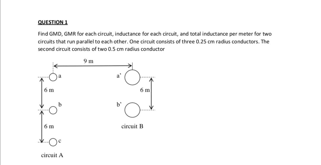 QUESTION 1
Find GMD, GMR for each circuit, inductance for each circuit, and total inductance per meter for two
circuits that run parallel to each other. One circuit consists of three 0.25 cm radius conductors. The
second circuit consists of two 0.5 cm radius conductor
9 m
a'
6 m
6 m
b'
6 m
circuit B
circuit A
