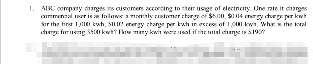 1. ABC company charges its customers according to their usage of electricity. One rate it charges
commercial user is as follows: a monthly customer charge of $6.00, $0.04 energy charge per kwh
for the first 1,000 kwh, $0.02 energy charge per kwh in excess of 1,000 kwh. What is the total
charge for using 3500 kwh? How many kwh were used if the total charge is $190?
