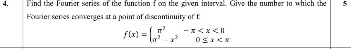 Find the Fourier series of the functionf on the given interval. Give the number to which the
Fourier series converges at a point of discontinuity of f:
f(x) = {n2 – x²
- T < x < 0
0 <x < T
4.
