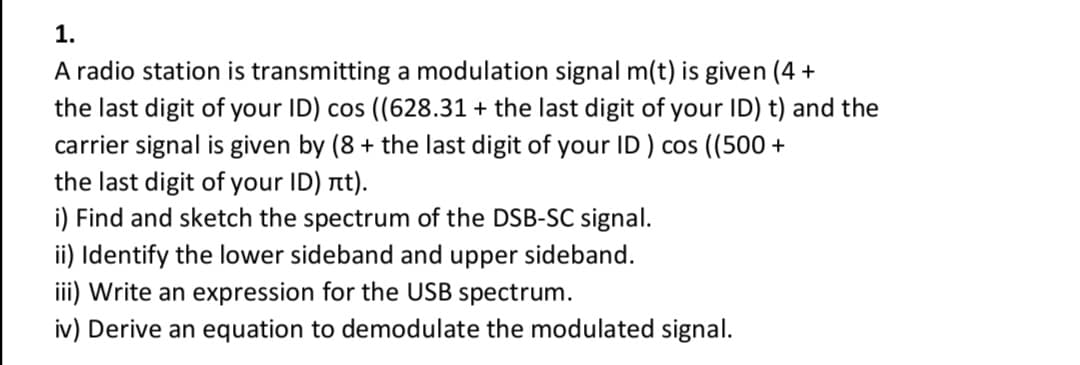 1.
A radio station is transmitting a modulation signal m(t) is given (4 +
the last digit of your ID) cos ((628.31 + the last digit of your ID) t) and the
carrier signal is given by (8 + the last digit of your ID ) cos ((500 +
the last digit of your ID) at).
i) Find and sketch the spectrum of the DSB-SC signal.
ii) Identify the lower sideband and upper sideband.
iii) Write an expression for the USB spectrum.
iv) Derive an equation to demodulate the modulated signal.
