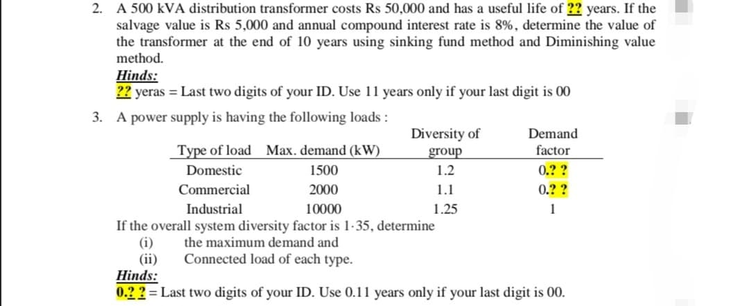 2. A 500 kVA distribution transformer costs Rs 50,000 and has a useful life of ?? years. If the
salvage value is Rs 5,000 and annual compound interest rate is 8%, determine the value of
the transformer at the end of 10 years using sinking fund method and Diminishing value
method.
Hinds:
?? yeras = Last two digits of your ID. Use 11 years only if your last digit is 00
3. A power supply is having the following loads :
Diversity of
Demand
Type of load Max. demand (kW)
group
factor
Domestic
1500
1.2
0.??
Commercial
2000
1.1
0.??
Industrial
10000
1.25
1
If the overall system diversity factor is 1-35, determine
(i)
the maximum demand and
(ii)
Connected load of each type.
Hinds:
0.??=Last two digits of your ID. Use 0.11 years only if your last digit is 00.