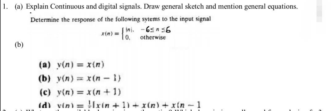 1. (a) Explain Continuous and digital signals. Draw general sketch and mention general equations.
Determine the response of the following sytems to the input signal
ini.
-6≤ n ≤6
x(n) =
otherwise
(b)
(a) y(n) = x(n)
(b) y(n) = x(n-1)
(c) y(n) = x(n+1)
(d) v(n) =
Ixin +1) + x(n) + x(n-1