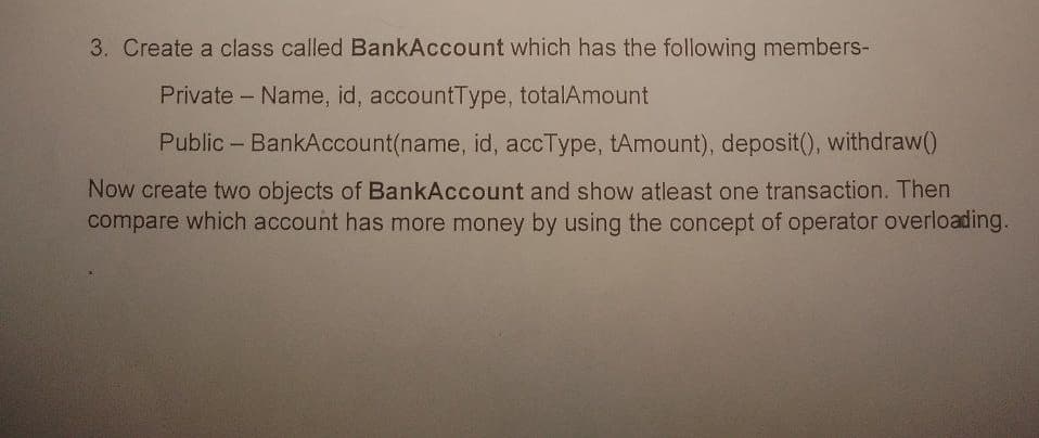 3. Create a class called BankAccount which has the following members-
Private Name, id, accountType, totalAmount
Public BankAccount(name, id, accType, tAmount), deposit(), withdraw()
Now create two objects of BankAccount and show atleast one transaction. Then
compare which account has more money by using the concept of operator overloading.