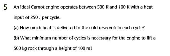 5 An ideal Carnot engine operates between 500 K and 100 K with a heat
input of 250 J per cycle.
(a) How much heat is delivered to the cold reservoir in each cycle?
(b) What minimum number of cycles is necessary for the engine to lift a
500 kg rock through a height of 100 m?