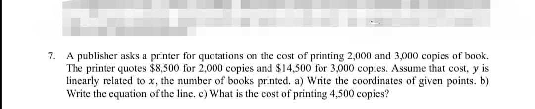 7. A publisher asks a printer for quotations on the cost of printing 2,000 and 3,000 copies of book.
The printer quotes $8,500 for 2,000 copies and $14,500 for 3,000 copies. Assume that cost, y is
linearly related to x, the number of books printed. a) Write the coordinates of given points. b)
Write the equation of the line. c) What is the cost of printing 4,500 copies?
