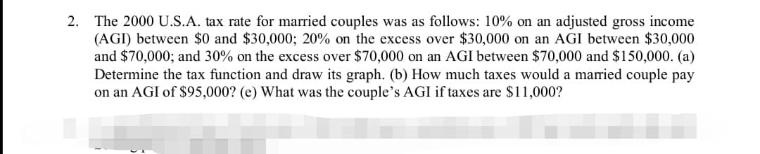 2. The 2000 U.S.A. tax rate for married couples was as follows: 10% on an adjusted gross income
(AGI) between $0 and $30,000; 20% on the excess over $30,000 on an AGI between $30,000
and $70,000; and 30% on the excess over $70,000 on an AGI between $70,000 and $150,000. (a)
Determine the tax function and draw its graph. (b) How much taxes would a married couple pay
on an AGI of $95,000? (e) What was the couple's AGI if taxes are $11,000?
