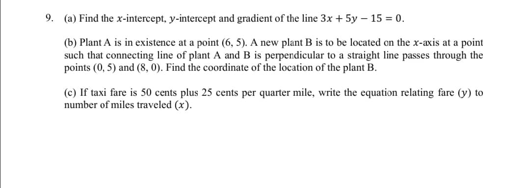 9.
(a) Find the x-intercept, y-intercept and gradient of the line 3x + 5y – 15 = 0.
(b) Plant A is in existence at a point (6, 5). A new plant B is to be located on the x-axis at a point
such that connecting line of plant A and B is perpendicular to a straight line passes through the
points (0, 5) and (8, 0). Find the coordinate of the location of the plant B.
(c) If taxi fare is 50 cents plus 25 cents per quarter mile, write the equation relating fare (y) to
number of miles traveled (x).
