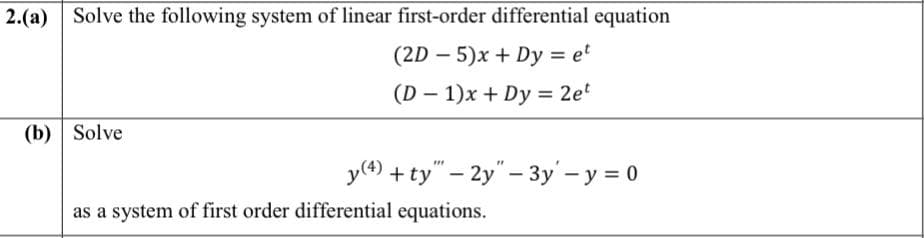 2.(a)
Solve the following system of linear first-order differential equation
(2D – 5)x + Dy = e'
%3D
(D – 1)x + Dy = 2et
(b) Solve
y(4) + ty" – 2y" – 3y' – y = 0
as a system of first order differential equations.
