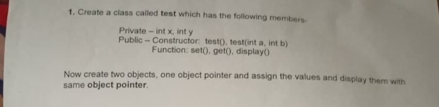 1. Create a class called test which has the following members-
Private int x, int y
Public - Constructor: test(), test(int a, int b)
Function: set().get(), display()
Now create two objects, one object pointer and assign the values and display them with
same object pointer.