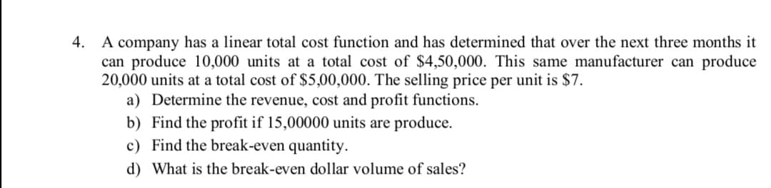 A company has a linear total cost function and has determined that over the next three months it
can produce 10,000 units at a total cost of $4,50,000. This same manufacturer can produce
20,000 units at a total cost of $5,00,000. The selling price per unit is $7.
a) Determine the revenue, cost and profit functions.
b) Find the profit if 15,00000 units are produce.
c) Find the break-even quantity.
4.
d) What is the break-even dollar volume of sales?
