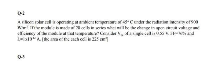 Q-2
A silicon solar cell is operating at ambient temperature of 45 C under the radiation intensity of 900
W/m. If the module is made of 28 cells in series what will be the change in open circuit voltage and
efficiency of the module at that temperature? Consider V of a single cell is 0.55 V. FF=76% and
L=1x10 A. [the area of the each cell is 225 cm]
Q-3
