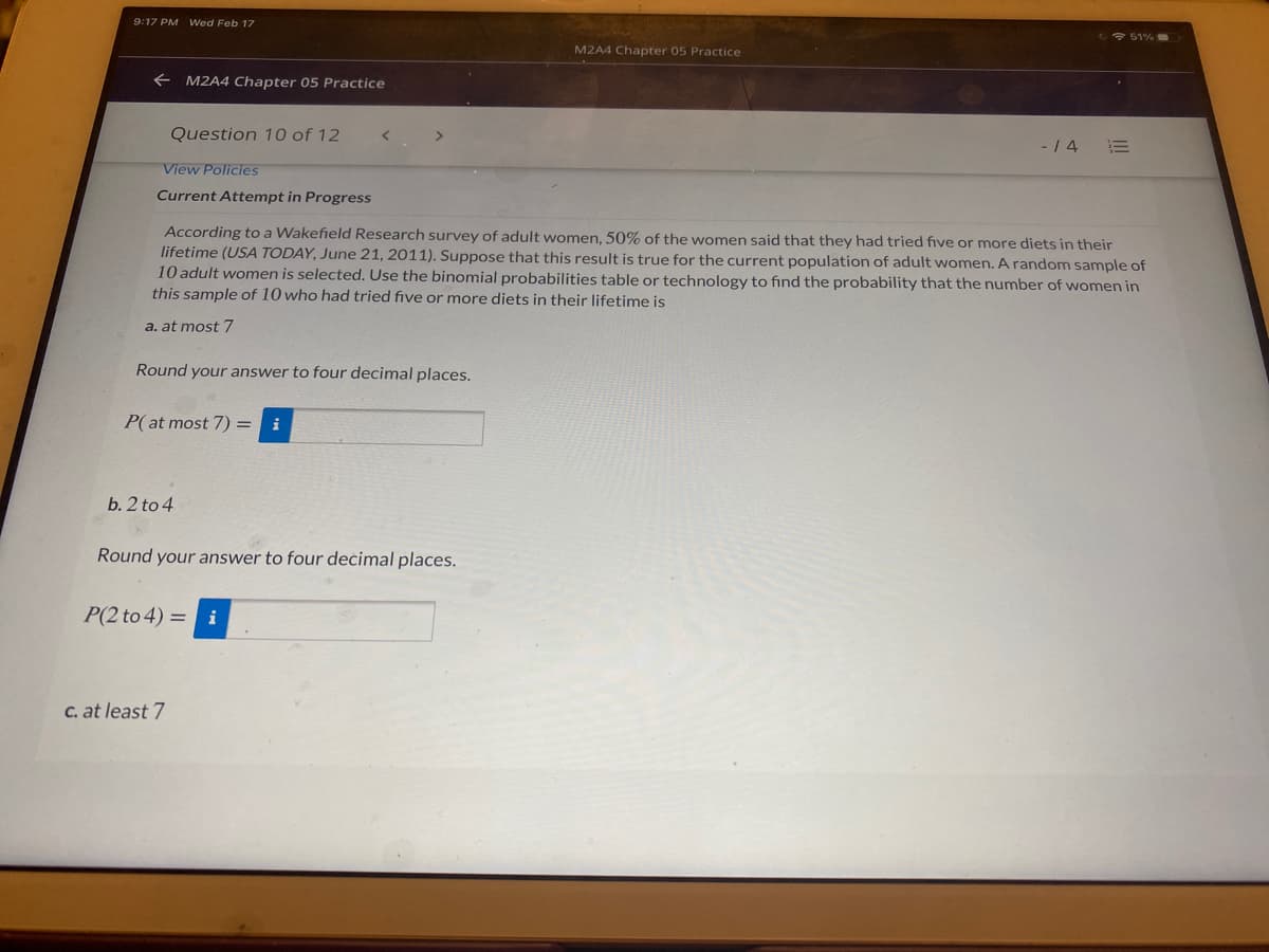 9:17 PM Wed Feb 17
2+ 51%
M2A4 Chapter 05 Practice
+ M2A4 Chapter 05 Practice
Question 10 of 12
- / 4
View Policies
Current Attempt in Progress
According to a Wakefield Research survey of adult women, 50% of the women said that they had tried five or more diets in their
lifetime (USA TODAY, June 21, 2011). Suppose that this result is true for the current population of adult women. A random sample of
10 adult women is selected. Use the binomial probabilities table or technology to find the probability that the number of women in
this sample of 10 who had tried five or more diets in their lifetime is
a. at most 7
Round your answer to four decimal places.
P(at most 7) =
i
b. 2 to 4
Round your answer to four deċimal places.
P(2 to 4) = i
C. at least 7
