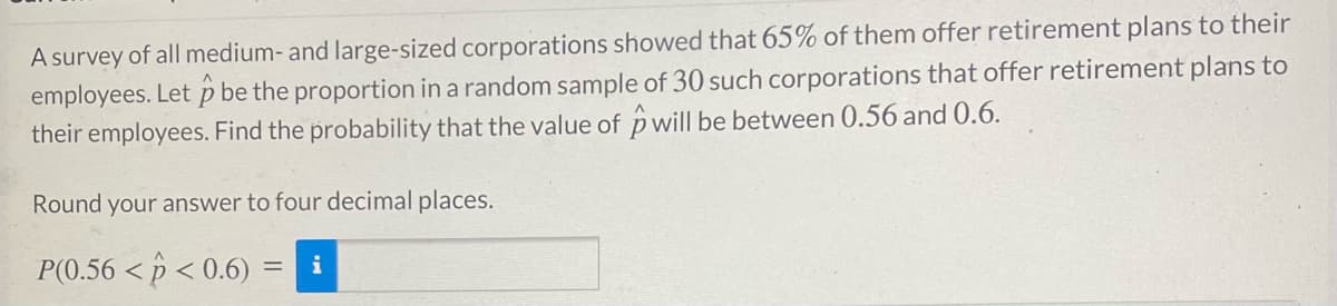 A survey of all medium- and large-sized corporations showed that 65% of them offer retirement plans to their
employees. Let p be the proportion in a random sample of 30 such corporations that offer retirement plans to
their employees. Find the probability that the value of p will be between 0.56 and 0.6.
Round your answer to four decimal places.
P(0.56 < p < 0.6) =
i
