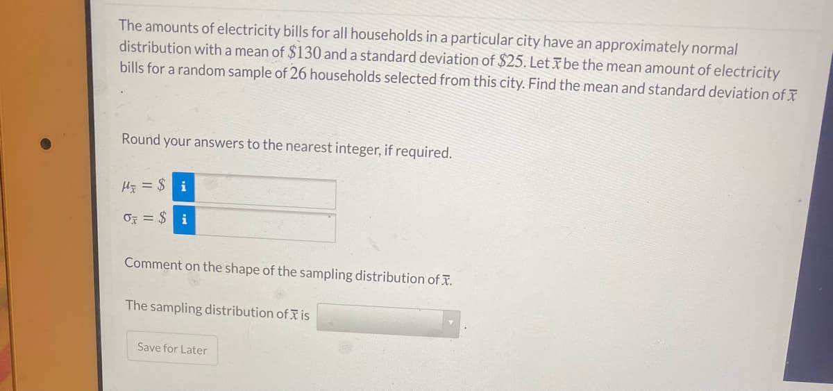The amounts of electricity bills for all households in a particular city have an approximately normal
distribution with a mean of $130 and a standard deviation of $25. Let ī be the mean amount of electricity
bills for a random sample of 26 households selected from this city. Find the mean and standard deviation of ī
Round your answers to the nearest integer, if required.
Hy = $ i
OF = $ i
Comment on the shape of the sampling distribution of x.
The sampling distribution of is
Save for Later
