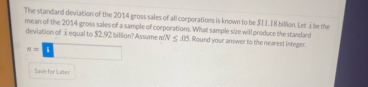 The standard deviation of the 2014 gross sales of all corporations is known to be $11.18 billion. Let x be the
mean of the 2014 gross sales of a sample of corporations. What sample size will produce the standard
deviation of x equal to $2.92 billion? Assume n/N < .05. Round your answer to the nearest integer.
n = i
Save for Later
