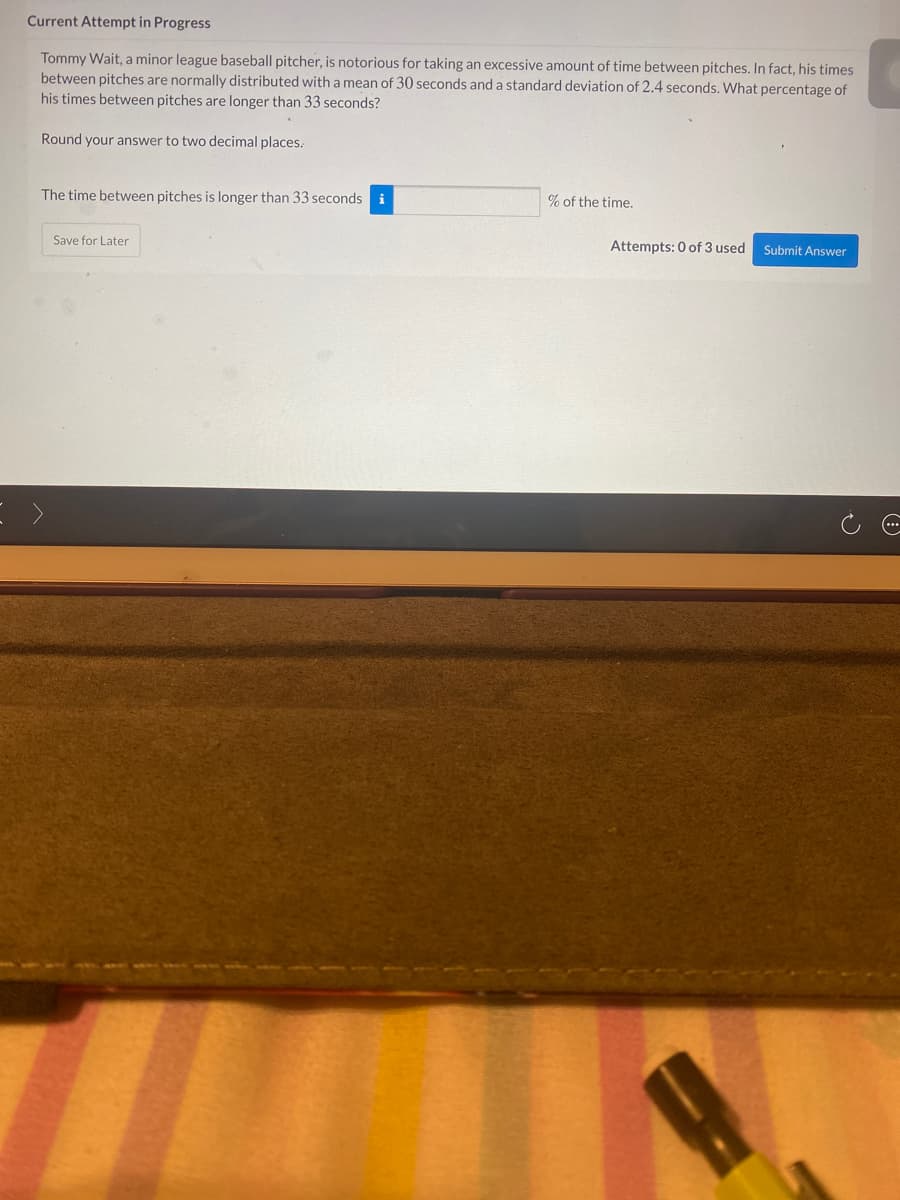 Current Attempt in Progress
Tommy Wait, a minor league baseball pitcher, is notorious for taking an excessive amount of time between pitches. In fact, his times
between pitches are normally distributed with a mean of 30 seconds and a standard deviation of 2.4 seconds. What percentage of
his times between pitches are longer than 33 seconds?
Round your answer to two decimal places.
The time between pitches is longer than 33 seconds i
% of the time.
Save for Later
Attempts: 0 of 3 used
Submit Answer

