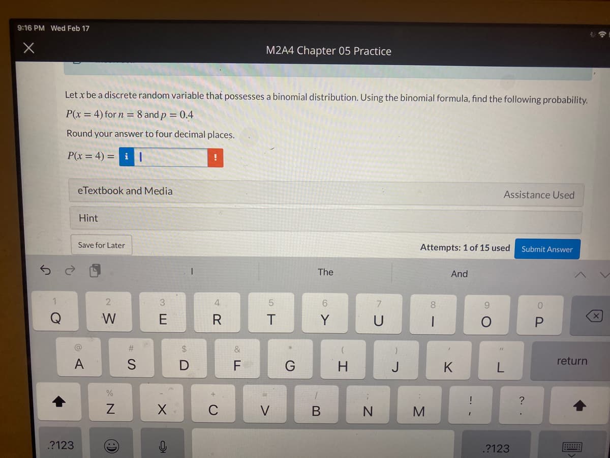 9:16 PM Wed Feb 17
M2A4 Chapter 05 Practice
Let x be a discrete random variable that possesses a binomial distribution. Using the binomial formula, find the following probability.
P(x = 4) for n = 8 and p = 0.4
Round your answer to four decimal places.
P(x = 4) = i |
eTextbook and Media
Assistance Used
Hint
Save for Later
Attempts: 1 of 15 used
Submit Answer
The
And
2
3.
4.
8.
9.
W
Y
@
&
A
F
J
K
return
!
?
M
.?123
.?123
