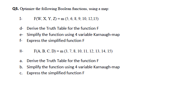 Q3. Optimize the following Boolean functions, using a map:
F(W, X. Y, Z) = m (5, 6, 8, 9, 10, 12,15)
I-
d- Derive the Truth Table for the function F
e- Simplify the function using 4 variable Karnaugh-map
f- Express the simplified function F
F(A, B. C, D) = m (3, 7, 8, 10, 11, 12, 13, 14, 15)
Il-
a. Derive the Truth Table for the function F
b. Simplify the function using 4 variable Karnaugh-map
c. Express the simplified function F
