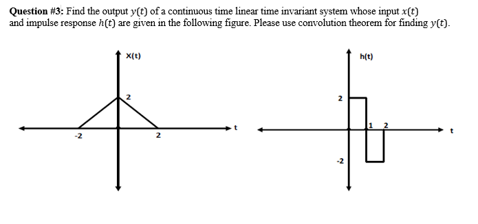 Question #3: Find the output y(t) of a continuous time linear time invariant system whose input x(t)
and impulse response h(t) are given in the following figure. Please use convolution theorem for finding y(t).
x(t)
h(t)
-2
2.
