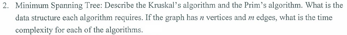 2. Minimum Spanning Tree: Describe the Kruskal's algorithm and the Prim's algorithm. What is the
data structure each algorithm requires. If the graph has n vertices and m edges, what is the time
complexity for each of the algorithms.
