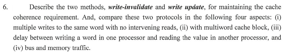 6.
Describe the two methods, write-invalidate and write update, for maintaining the cache
coherence requirement. And, compare these two protocols in the following four aspects: (i)
multiple writes to the same word with no intervening reads, (ii) with multiword cache block, (iii)
delay between writing a word in one processor and reading the value in another processor, and
(iv) bus and memory traffic.
