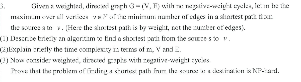 3.
Given a weighted, directed graph G= (V, E) with no negative-weight cycles, let m be the
maximum over all vertices v eV of the minimum number of edges in a shortest path from
the source s to v. (Here the shortest path is by weight, not the number of edges).
(1) Describe briefly an algorithm to find a shortest path from the source s to v.
(2)Explain briefly the time complexity in terms of m, V and E.
(3) Now consider weighted, directed graphs with negative-weight cycles.
Prove that the problem of finding a shortest path from the source to a destination is NP-hard.

