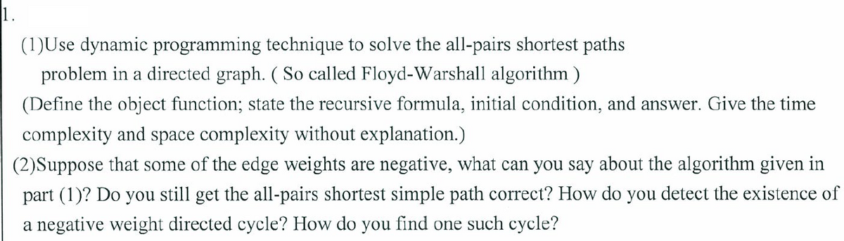 1.
(1)Use dynamic programming technique to solve the all-pairs shortest paths
problem in a directed graph. ( So called Floyd-Warshall algorithm )
(Define the object function; state the recursive formula, initial condition, and answer. Give the time
complexity and space complexity without explanation.)
(2)Suppose that some of the edge weights are negative, what can you say about the algorithm given in
part (1)? Do you still get the all-pairs shortest simple path correct? How do you detect the existence of
a negative weight directed cycle? How do you find one such cycle?

