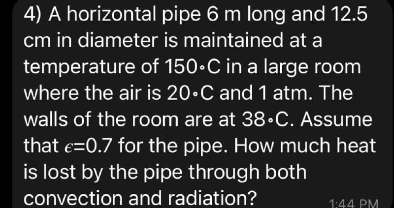 4) A horizontal
cm in diameter
pipe 6 m long and 12.5
is maintained at a
temperature of 150-C in a large room
where the air is 20°C and 1 atm. The
walls of the room are at 38.C. Assume
that €=0.7 for the pipe. How much heat
is lost by the pipe through both
convection and radiation?
1:44 PM