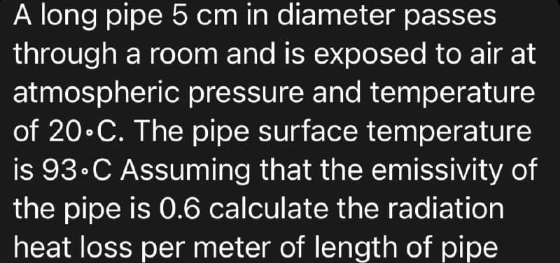 A long pipe 5 cm in diameter passes
through a room and is exposed to air at
atmospheric pressure and temperature
of 20.C. The pipe surface temperature
is 93°C Assuming that the emissivity of
the pipe is 0.6 calculate the radiation
heat loss per meter of length of pipe