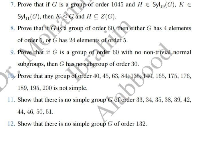 7. Prove that if G is a group of order 1045 and H€ Syl19 (G), K €
Syl₁(G), then KAG
and HC Z(G).
8. Prove that if G is a group of order 60, then either G has 4 elements
of order 5, or G has 24 elements of order 5.
9. Prove that if G is a group
rder 60 with no
normal
subgroups, then G has no subgroup of order 30.
10. Prove that any group of order 40, 45, 63, 84, 135, 140, 165, 175, 176,
189, 195, 200 is not simple.
11. Show that there is no simple group G of order 33, 34, 35, 38, 39, 42,
44, 46, 50, 51.
12. Show that there is no simple group G of order 132.
panin
Arabu200