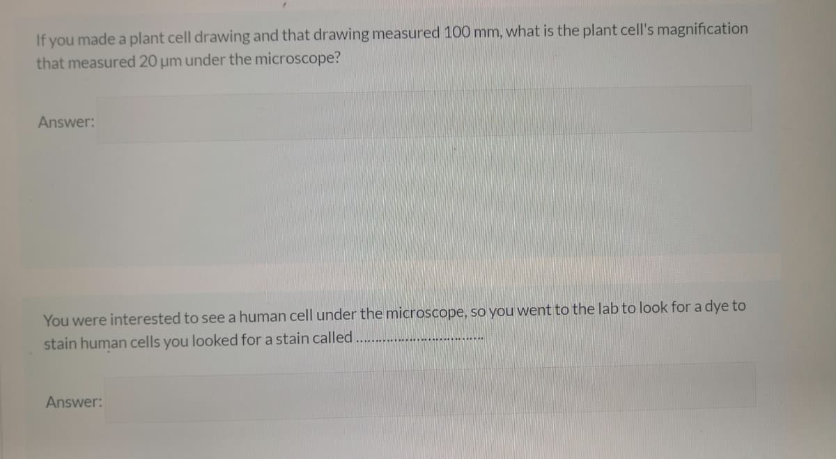 If you made a plant cell drawing and that drawing measured 100 mm, what is the plant cell's magnification
that measured 20 µm under the microscope?
Answer:
You were interested to see a human cell under the microscope, so you went to the lab to look for a dye to
stain human cells you looked for a stain called.
Answer:
