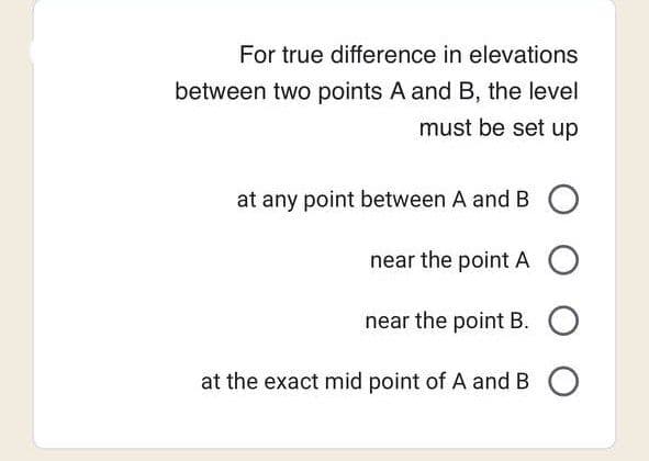 For true difference in elevations
between two points A and B, the level
must be set up
at any point between A and B O
near the point AO
near the point B. O
at the exact mid point of A and B O