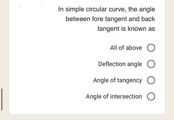 In simple circular curve, the angle
between fore tangent and back
tangent is known as
All of above O
Deflection angle O
Angle of tangency O
Angle of intersection O