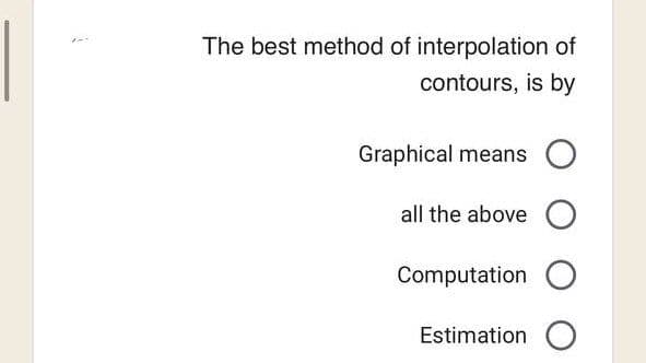 1
The best method of interpolation of
contours, is by
Graphical means O
all the above O
Computation O
Estimation O