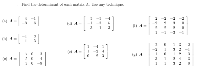 Find the determinant of cach matrix A. Use any technique.
4
-1
-5
-4
-2
-2
(a) A =
6
(d) A =
-1
-3
3.
(f) A=
-3
1
3
-2
-2
1
-1
-1
1
3
(b) A =
1
-3
1 3
-2
1
-4
1
-2
1
3
-1
(c) A =
1
4
7 0
-3
2 3
(g) A =
1
-1
(c) A =
-5 0
4
3.
2
4
-3
3 0
-9
1
1
3 2
