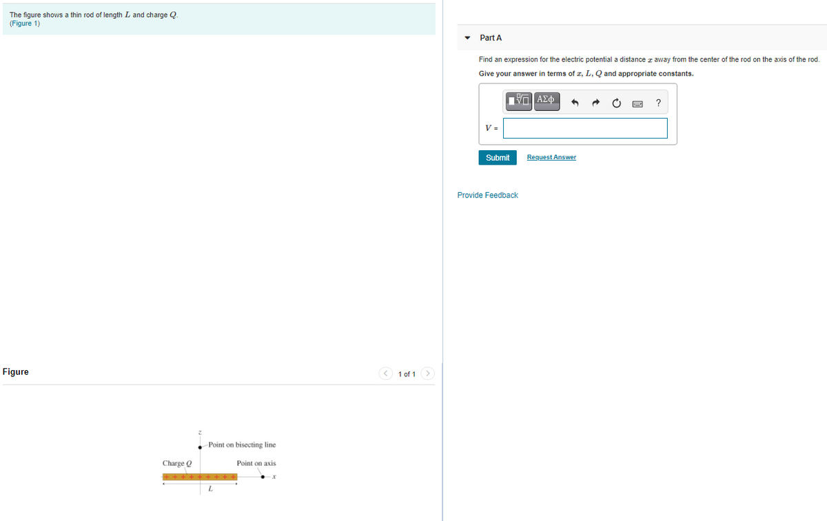 The figure shows a thin rod of length L and charge Q.
(Figure 1)
Part A
Find an expression for the electric potential a distance z away from the center of the rod on the axis of the rod.
Give your answer in terms of z, L, Q and appropriate constants.
V =
Submit
Request Answer
Provide Feedback
Figure
< 1 of 1>
Point on bisecting line
Charge O
Point on axis
