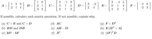 1 0
2 1
3 2
3 -1 3
-4
1 2 3
2 1
-4 6
A =
B =
C =
4
D =
2
E =
4
1
4
F=
-2 3
3
3.
1
If possible, calculate cach matrix operation. If not possible, explain why.
(a) C+ E and C+D
(d) AC
(g) F + D3
(h) E (В" + A)
(i) (2F)"D
(b) BD and DB
(c) AB
(c) 2D - 5F
(f) A?
