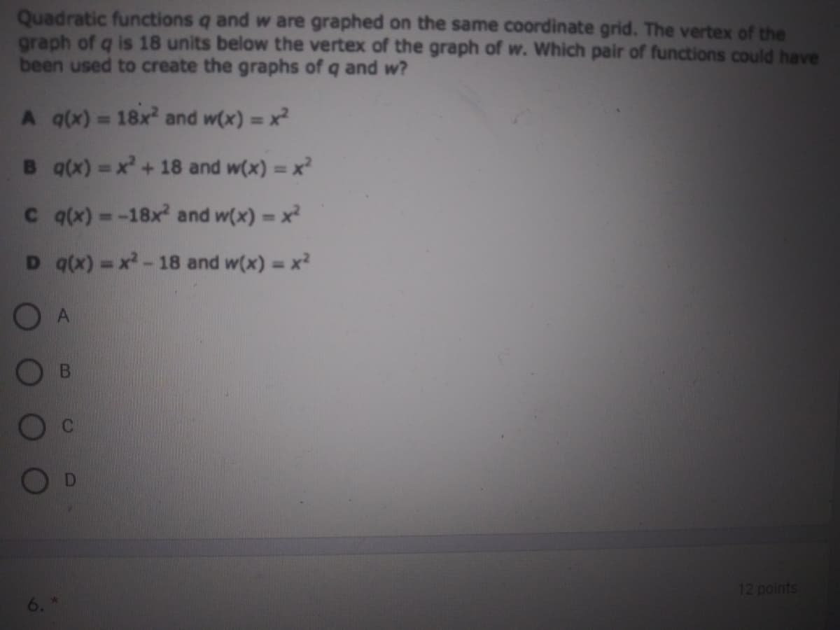 Quadratic functions q and w are graphed on the same coordinate grid. The vertex of the
graph of q is 18 units below the vertex of the graph of w. Which pair of functions could have
been used to create the graphs of q and w?
A qx) = 18x and w(x) = x
%!
B q(x) =x+ 18 and w(x) = x
%3D
C qx) =-18x and w(x) = x
D q(x) =x-18 and w(x) = x2
O A
B
12 points
