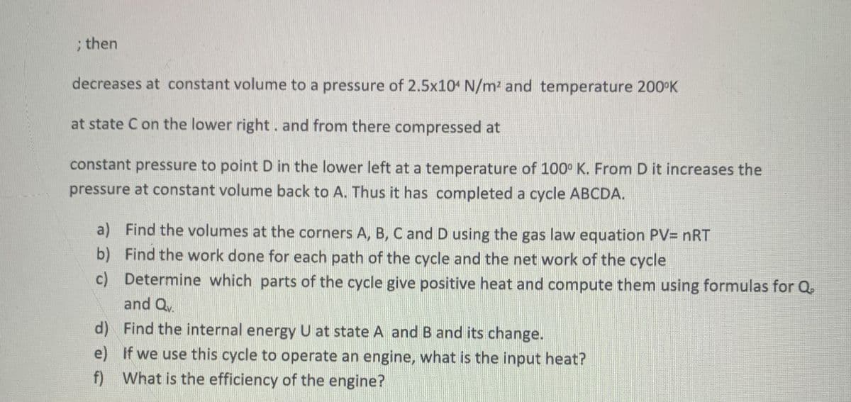 ; then
decreases at constant volume to a pressure of 2.5x10 N/m2 and temperature 200°K
at state C on the lower right. and from there compressed at
constant pressure to point D in the lower left at a temperature of 100° K. From D it increases the
pressure at constant volume back to A. Thus it has completed a cycle ABCDA.
a) Find the volumes at the corners A, B, C and D using the gas law equation PV= nRT
b) Find the work done for each path of the cycle and the net work of the cycle
c) Determine which parts of the cycle give positive heat and compute them using formulas for Q
and Qv.
d) Find the internal energy U at state A and B and its change.
e) If we use this cycle to operate an engine, what is the input heat?
f) What is the efficiency of the engine?
