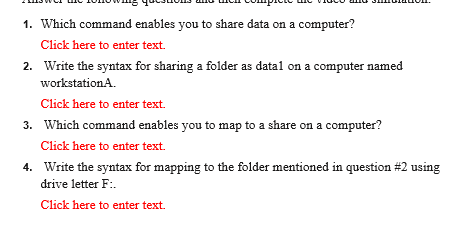 1. Which command enables you to share data on a computer?
Click here to enter text.
2. Write the syntax for sharing a folder as datal on a computer named
workstationA.
Click here to enter text.
3. Which command enables you to map to a share on a computer?
Click here to enter text.
4. Write the syntax for mapping to the folder mentioned in question #2 using
drive letter F:.
Click here to enter text.
