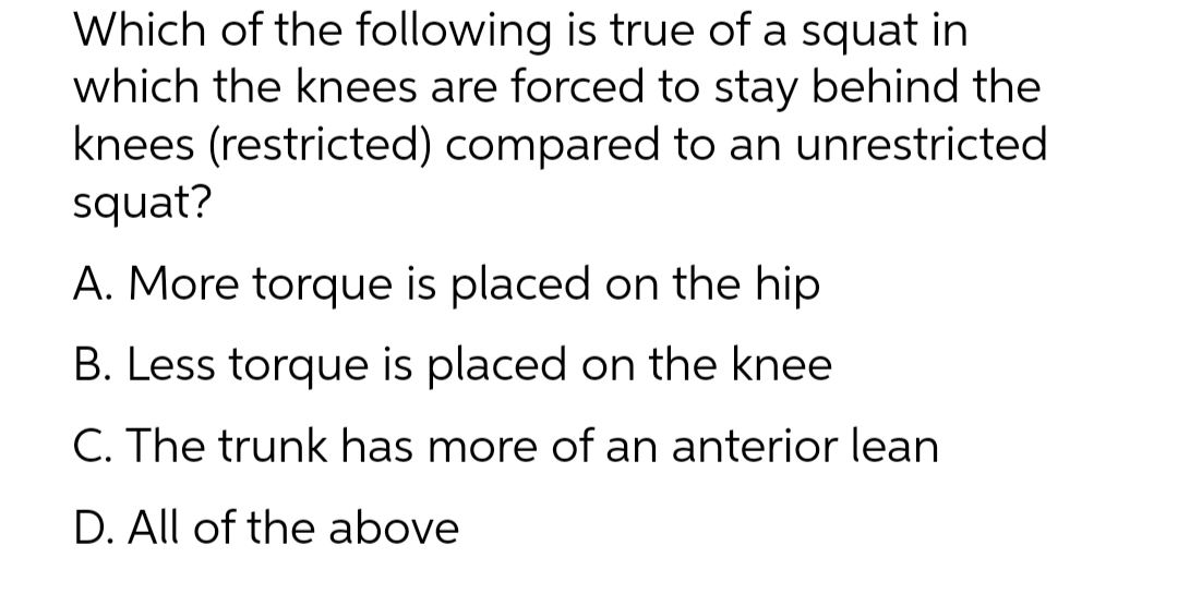 Which of the following is true of a squat in
which the knees are forced to stay behind the
knees (restricted) compared to an unrestricted
squat?
A. More torque is placed on the hip
B. Less torque is placed on the knee
C. The trunk has more of an anterior lean
D. All of the above
