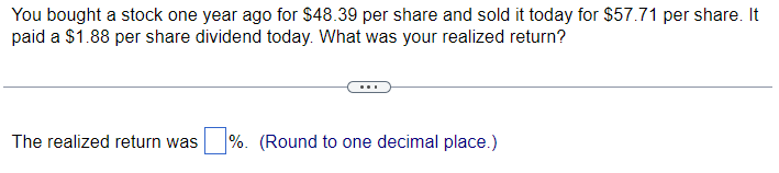 You bought a stock one year ago for $48.39 per share and sold it today for $57.71 per share. It
paid a $1.88 per share dividend today. What was your realized return?
The realized return was %. (Round to one decimal place.)