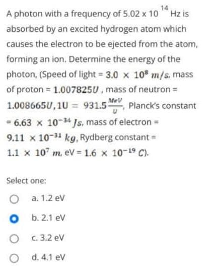 14
A photon with a frequency of 5.02 x 10Hz is
absorbed by an excited hydrogen atom which
causes the electron to be ejected from the atom,
forming an ion. Determine the energy of the
photon, (Speed of light = 3.0 x 108 m/s, mass
of proton = 1.0078250, mass of neutron =
1.008665U, 1U = 931.5- Planck's constant
= 6.63 x 10-34 Js, mass of electron =
9.11 x 10-31 kg, Rydberg constant =
1.1 x 107 m. eV = 1.6 × 10-¹9 C).
MeV
Select one:
O
O
a. 1.2 eV
b. 2.1 eV
c. 3.2 eV
d. 4.1 eV