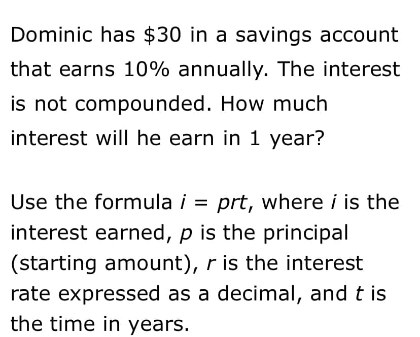 Dominic has $30 in a savings account
that earns 10% annually. The interest
is not compounded. How much
interest will he earn in 1 year?
Use the formula i = prt, where i is the
interest earned, p is the principal
(starting amount), r is the interest
rate expressed as a decimal, and t is
the time in years.

