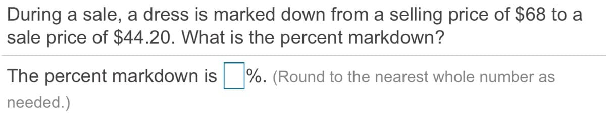 During a sale, a dress is marked down from a selling price of $68 to a
sale price of $44.20. What is the percent markdown?
The percent markdown is
%. (Round to the nearest whole number as
needed.)
